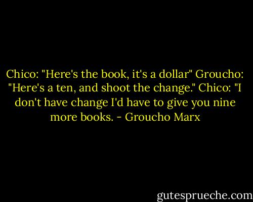 Chico: "Here's the book, it's a dollar"<br />Groucho: "Here's a ten, and shoot the change."<br />Chico: "I don't have change I'd have to give you nine more books. - Groucho Marx