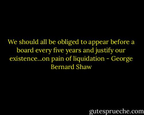 We should all be obliged to appear before a board every five years and justify our existence...on pain of liquidation - George Bernard Shaw