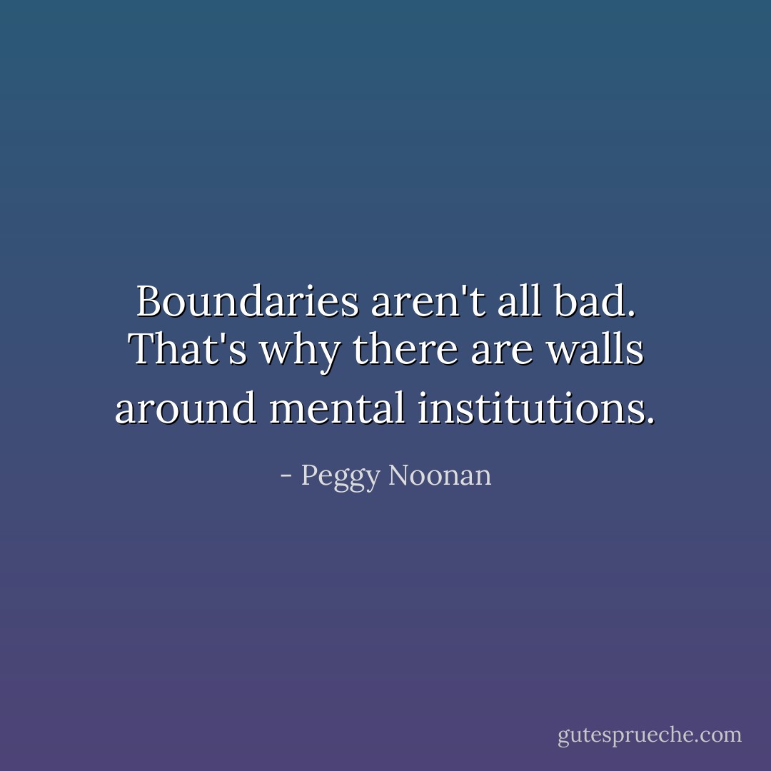 Boundaries aren't all bad. That's why there are walls around mental institutions. - Peggy Noonan