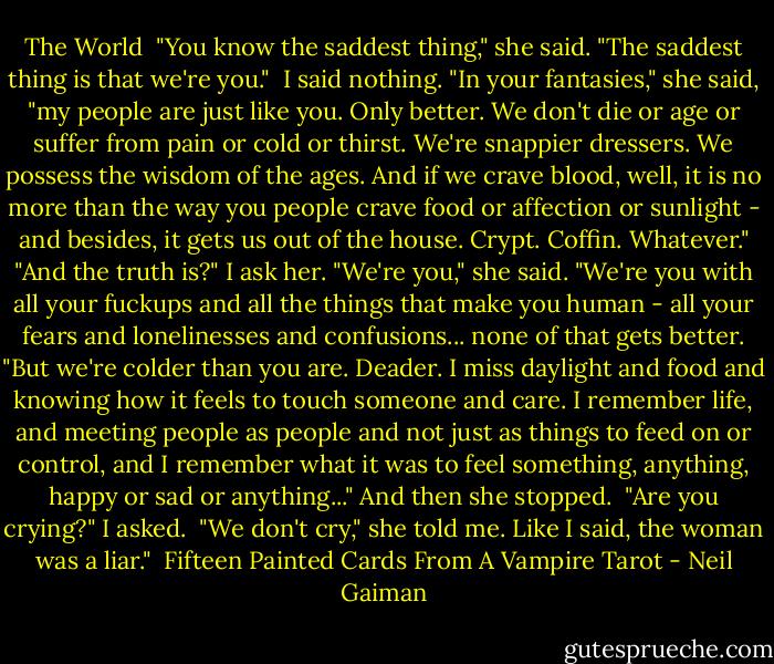 The World<br /><br />"You know the saddest thing," she said. "The saddest thing is that we're you."<br /> I said nothing.<br />"In your fantasies," she said, "my people are just like you. Only better. We don't die or age or suffer from pain or cold or thirst. We're snappier dressers. We possess the wisdom of the ages. And if we crave blood, well, it is no more than the way you people crave food or affection or sunlight - and besides, it gets us out of the house. Crypt. Coffin. Whatever."<br />"And the truth is?" I ask her.<br />"We're you," she said. "We're you with all your fuckups and all the things that make you human - all your fears and lonelinesses and confusions... none of that gets better.<br />"But we're colder than you are. Deader. I miss daylight and food and knowing how it feels to touch someone and care. I remember life, and meeting people as people and not just as things to feed on or control, and I remember what it was to feel something, anything, happy or sad or anything..." And then she stopped.<br /> "Are you crying?" I asked.<br /> "We don't cry," she told me. Like I said, the woman was a liar."<br /><br />Fifteen Painted Cards From A Vampire Tarot - Neil Gaiman