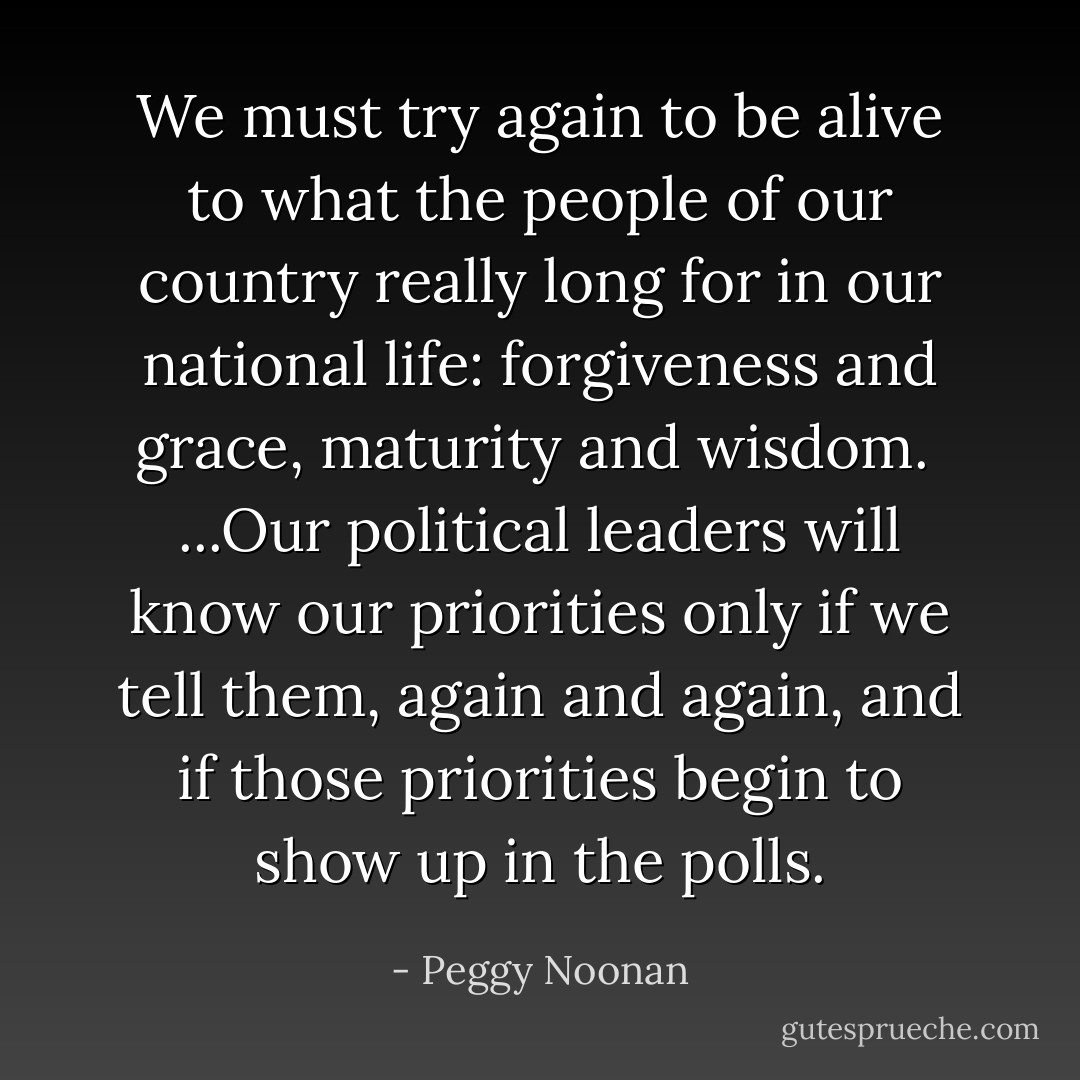 We must try again to be alive to what the people of our country really long for in our national life: forgiveness and grace, maturity and wisdom.<br /><br />...Our political leaders will know our priorities only if we tell them, again and again, and if those priorities begin to show up in the polls. - Peggy Noonan