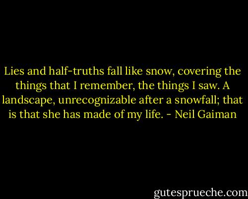 Lies and half-truths fall like snow, covering the things that I remember, the things I saw. A landscape, unrecognizable after a snowfall; that is that she has made of my life. - Neil Gaiman