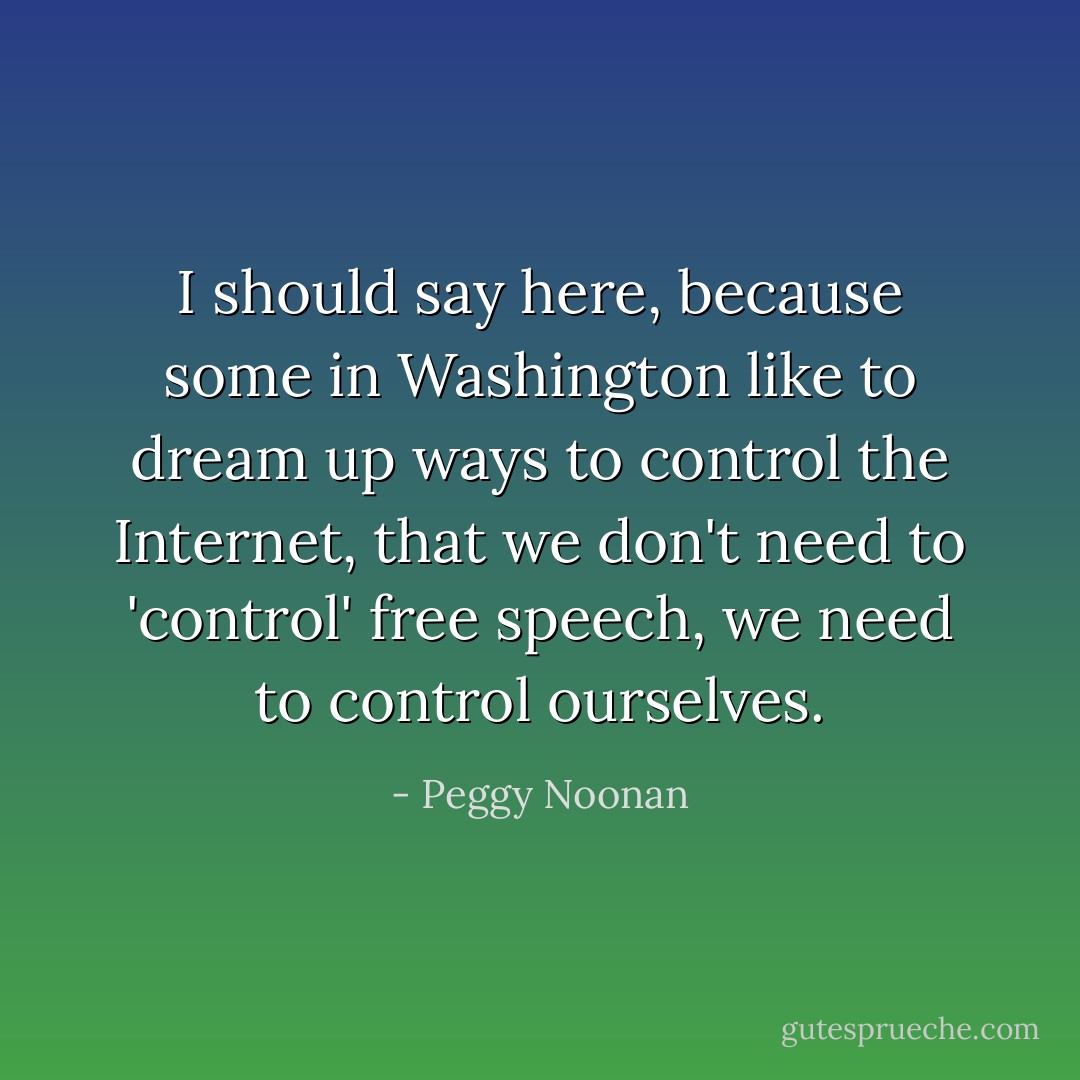 I should say here, because some in Washington like to dream up ways to control the Internet, that we don't need to 'control' free speech, we need to control ourselves. - Peggy Noonan
