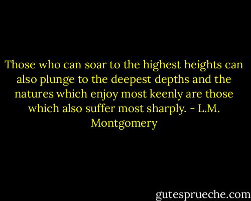 Those who can soar to the highest heights can also plunge to the deepest depths and the natures which enjoy most keenly are those which also suffer most sharply. - L.M. Montgomery