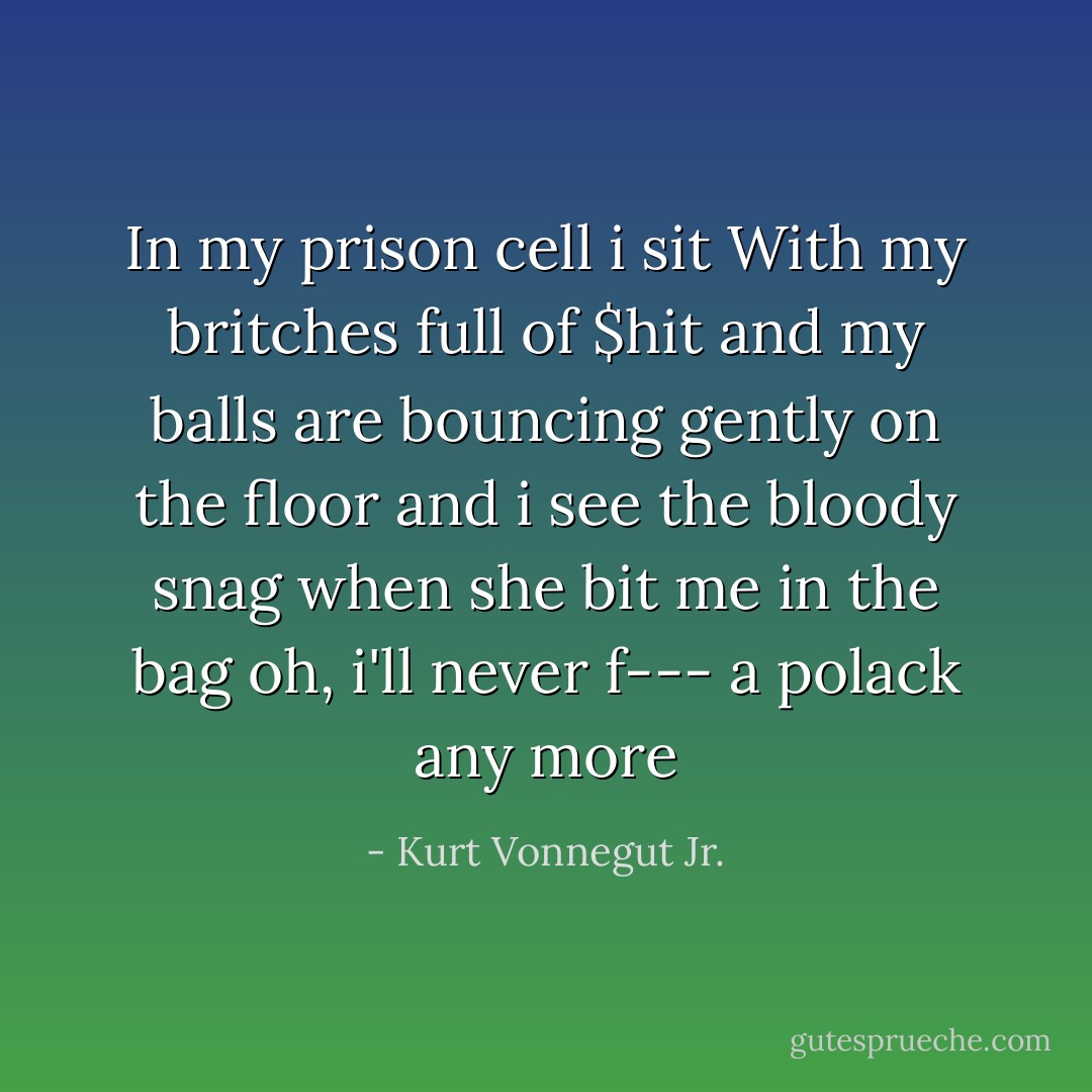 In my prison cell i sit<br />With my britches full of $hit<br />and my balls are bouncing gently on the floor<br />and i see the bloody snag<br />when she bit me in the bag<br />oh, i'll never f--- a polack any more - Kurt Vonnegut Jr.