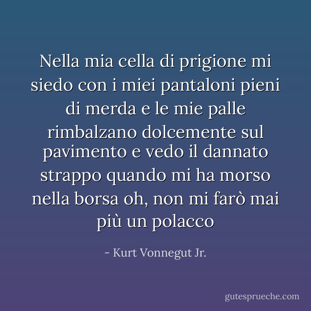Nella mia cella di prigione mi siedo<br />con i miei pantaloni pieni di merda<br />e le mie palle rimbalzano dolcemente sul pavimento<br />e vedo il dannato strappo<br />quando mi ha morso nella borsa<br />oh, non mi farò mai più un polacco - Kurt Vonnegut Jr.
