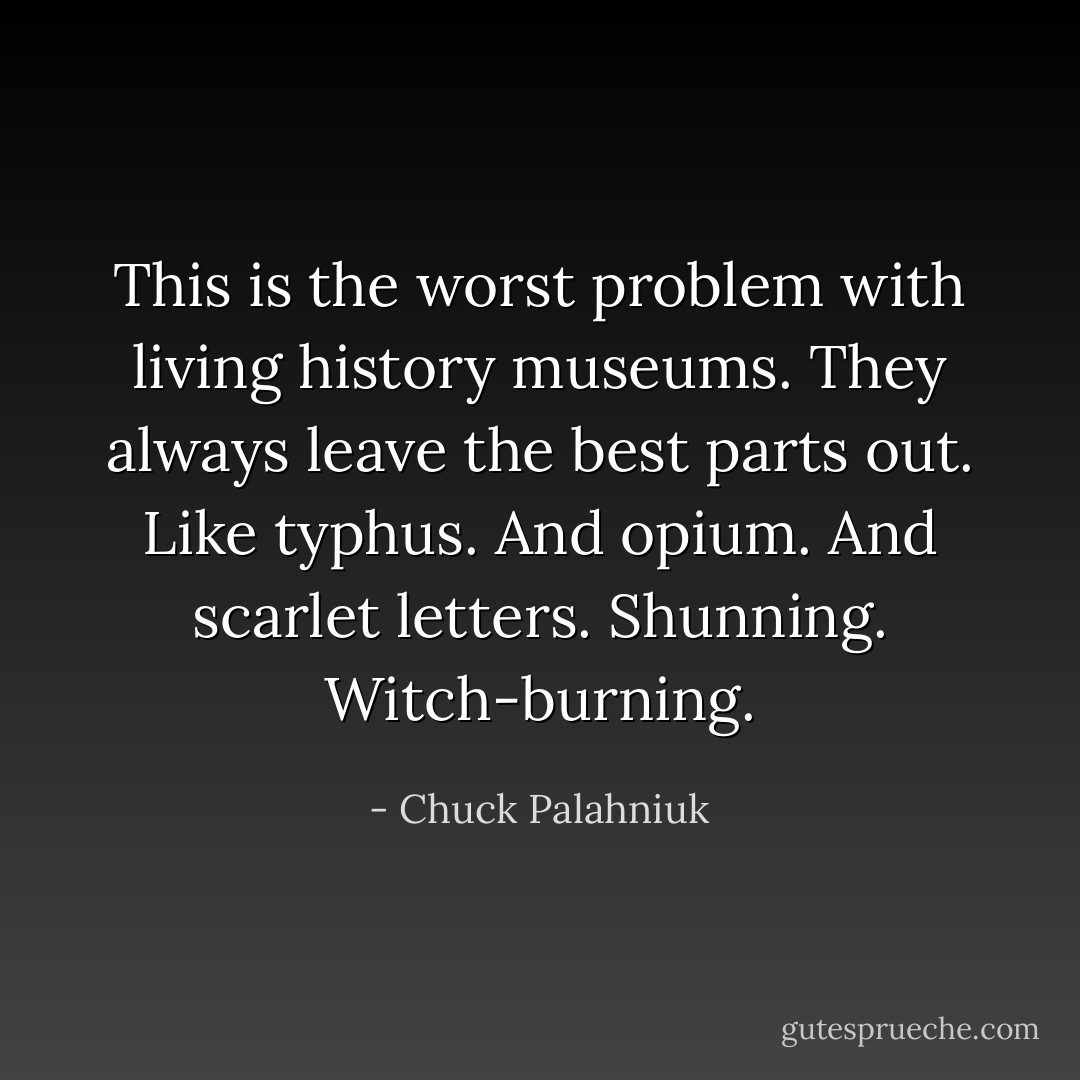This is the worst problem with living history museums. They always leave the best parts out. Like typhus. And opium. And scarlet letters. Shunning. Witch-burning. - Chuck Palahniuk