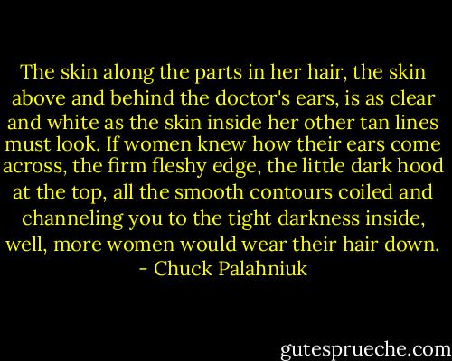 The skin along the parts in her hair, the skin above and behind the doctor's ears, is as clear and white as the skin inside her other tan lines must look. If women knew how their ears come across, the firm fleshy edge, the little dark hood at the top, all the smooth contours coiled and channeling you to the tight darkness inside, well, more women would wear their hair down. - Chuck Palahniuk