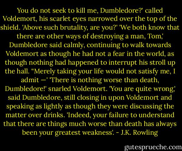 You do not seek to kill me, Dumbledore?' called Voldemort, his scarlet eyes narrowed over the top of the shield. 'Above such brutality, are you?'<br />'We both know that there are other ways of destroying a man, Tom,' Dumbledore said calmly, continuing to walk towards Voldemort as though he had not a fear in the world, as though nothing had happened to interrupt his stroll up the hall. “Merely taking your life would not satisfy me, I admit —'<br />'There is nothing worse than death, Dumbledore!' snarled Voldemort.<br />'You are quite wrong,' said Dumbledore, still closing in upon Voldemort and speaking as lightly as though they were discussing the matter over drinks. 'Indeed, your failure to understand that there are things much worse than death has always been your greatest weakness'. - J.K. Rowling