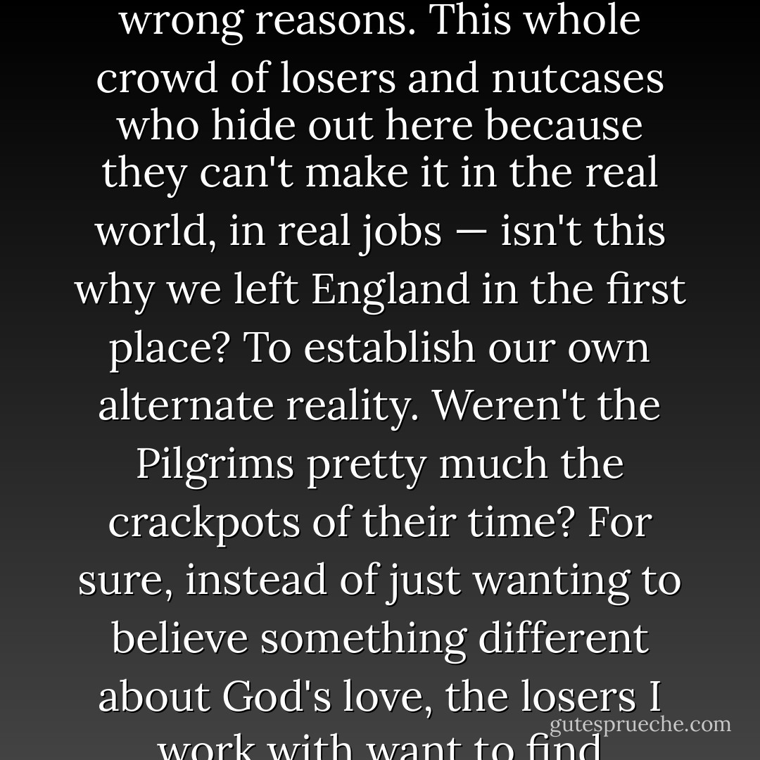 The only funny part about Colonial Dunsboro is maybe it's too authentic, but for all the wrong reasons. This whole crowd of losers and nutcases who hide out here because they can't make it in the real world, in real jobs — isn't this why we left England in the first place? To establish our own alternate reality. Weren't the Pilgrims pretty much the crackpots of their time? For sure, instead of just wanting to believe something different about God's love, the losers I work with want to find salvation through compulsive behaviors. - Chuck Palahniuk