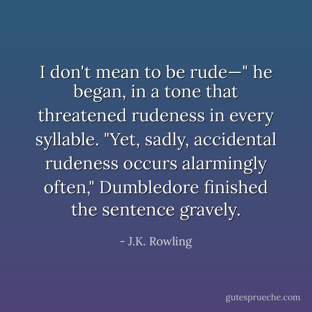 I don't mean to be rude—" he began, in a tone that threatened rudeness in every syllable.<br />"Yet, sadly, accidental rudeness occurs alarmingly often," Dumbledore finished the sentence gravely. - J.K. Rowling