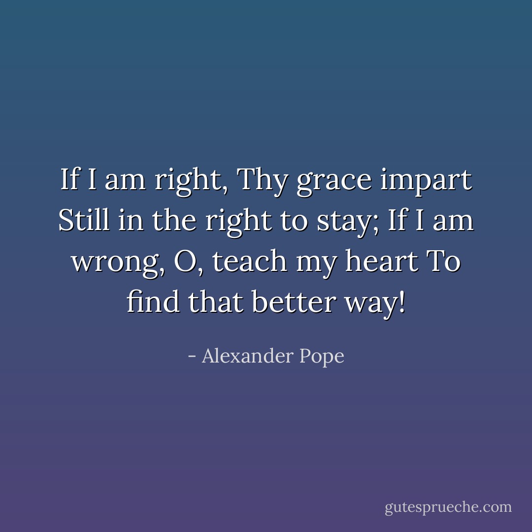 If I am right, Thy grace impart<br />Still in the right to stay;<br />If I am wrong, O, teach my heart<br />To find that better way! - Alexander Pope
