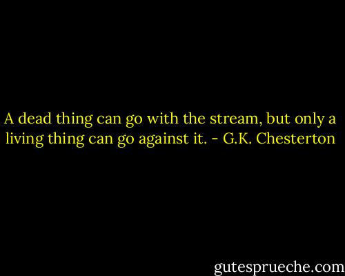 A dead thing can go with the stream, but only a living thing can go against it. - G.K. Chesterton
