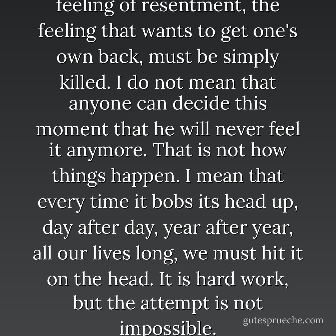 Something inside us, the feeling of resentment, the feeling that wants to get one's own back, must be simply killed. I do not mean that anyone can decide this moment that he will never feel it anymore. That is not how things happen. I mean that every time it bobs its head up, day after day, year after year, all our lives long, we must hit it on the head. It is hard work, but the attempt is not impossible. - C.S. Lewis