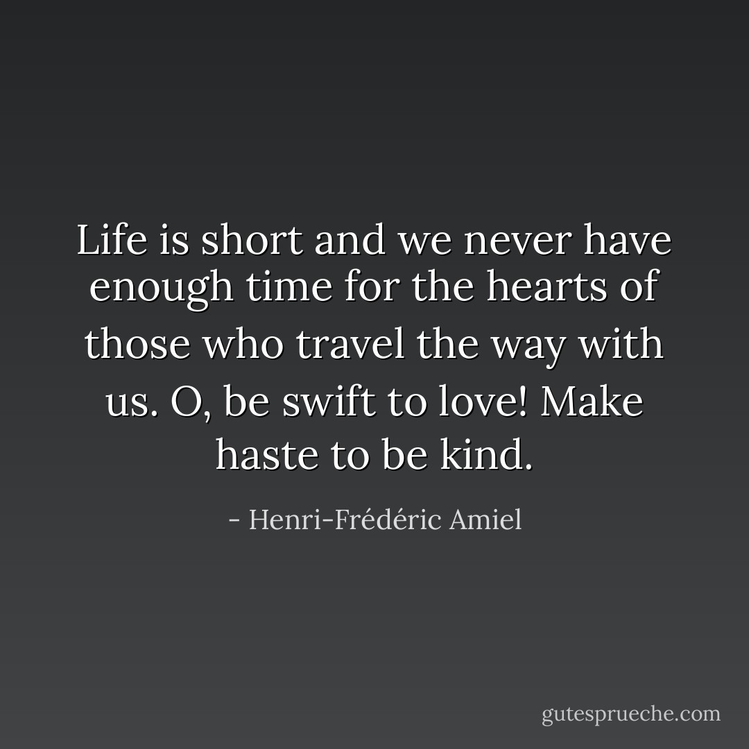 Life is short and we never have enough time for the hearts of those who travel the way with us. O, be swift to love! Make haste to be kind. - Henri-Frédéric Amiel