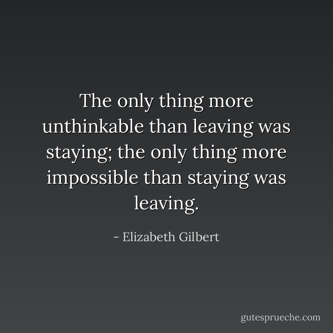 The only thing more unthinkable than leaving was staying; the only thing more impossible than staying was leaving. - Elizabeth Gilbert