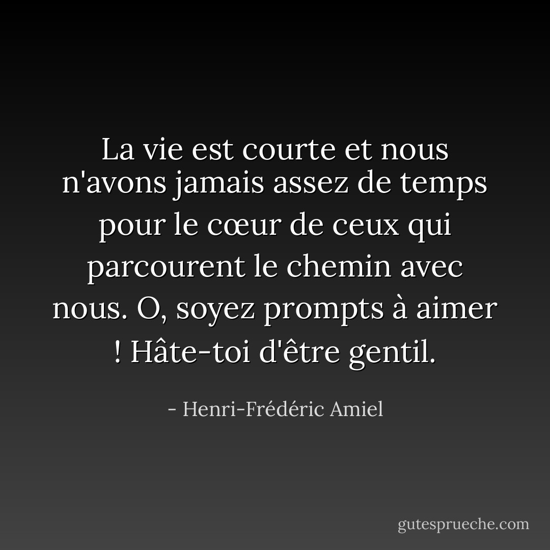La vie est courte et nous n'avons jamais assez de temps pour le cœur de ceux qui parcourent le chemin avec nous. O, soyez prompts à aimer ! Hâte-toi d'être gentil. - Henri-Frédéric Amiel