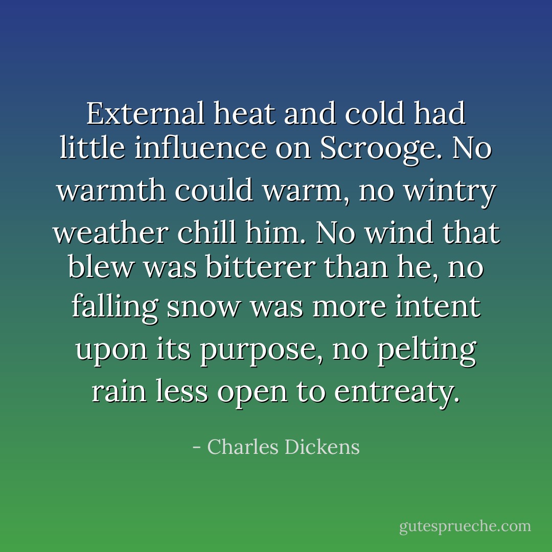 External heat and cold had little influence on Scrooge. No warmth could warm, no wintry weather chill him. No wind that blew was bitterer than he, no falling snow was more intent upon its purpose, no pelting rain less open to entreaty. - Charles Dickens
