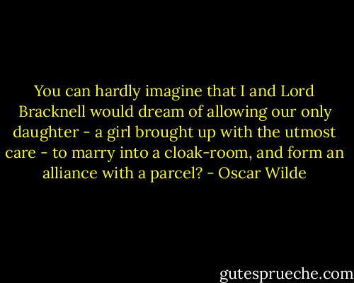 You can hardly imagine that I and Lord Bracknell would dream of allowing our only daughter - a girl brought up with the utmost care - to marry into a cloak-room, and form an alliance with a parcel? - Oscar Wilde