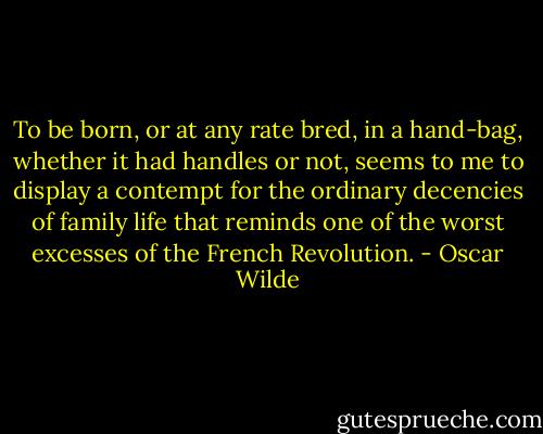 To be born, or at any rate bred, in a hand-bag, whether it had handles or not, seems to me to display a contempt for the ordinary decencies of family life that reminds one of the worst excesses of the French Revolution. - Oscar Wilde