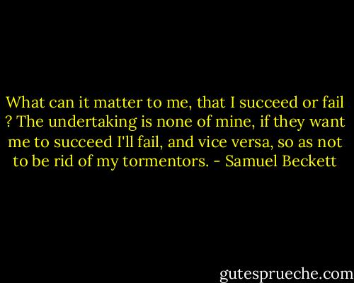 What can it matter to me, that I succeed or fail ? The undertaking is none of mine, if they want me to succeed I'll fail, and vice versa, so as not to be rid of my tormentors. - Samuel Beckett