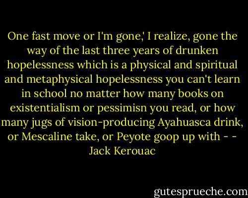 One fast move or I'm gone,' I realize, gone the way of the last three years of drunken hopelessness which is a physical and spiritual and metaphysical hopelessness you can't learn in school no matter how many books on existentialism or pessimisn you read, or how many jugs of vision-producing Ayahuasca drink, or Mescaline take, or Peyote goop up with - - Jack Kerouac