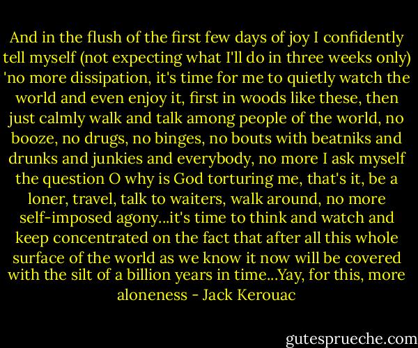 And in the flush of the first few days of joy I confidently tell myself (not expecting what I'll do in three weeks only) 'no more dissipation, it's time for me to quietly watch the world and even enjoy it, first in woods like these, then just calmly walk and talk among people of the world, no booze, no drugs, no binges, no bouts with beatniks and drunks and junkies and everybody, no more I ask myself the question O why is God torturing me, that's it, be a loner, travel, talk to waiters, walk around, no more self-imposed agony...it's time to think and watch and keep concentrated on the fact that after all this whole surface of the world as we know it now will be covered with the silt of a billion years in time...Yay, for this, more aloneness - Jack Kerouac