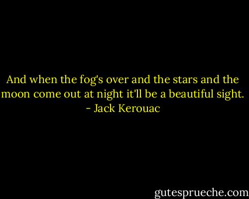And when the fog's over and the stars and the moon come out at night it'll be a beautiful sight. - Jack Kerouac