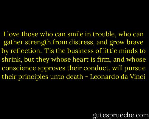 I love those who can smile in trouble, who can gather strength from distress, and grow brave by reflection. 'Tis the business of little minds to shrink, but they whose heart is firm, and whose conscience approves their conduct, will pursue their principles unto death - Leonardo da Vinci