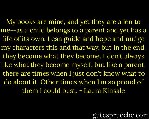 My books are mine, and yet they are alien to me--as a child belongs to a parent and yet has a life of its own. I can guide and hope and nudge my characters this and that way, but in the end, they become what they become. I don't always like what they become myself, but like a parent, there are times when I just don't know what to do about it. Other times when I'm so proud of them I could bust. - Laura Kinsale