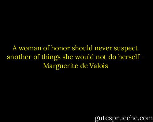 A woman of honor should never suspect another of things she would not do herself - Marguerite de Valois