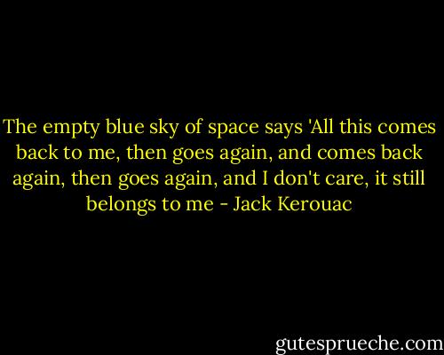 The empty blue sky of space says 'All this comes back to me, then goes again, and comes back again, then goes again, and I don't care, it still belongs to me - Jack Kerouac
