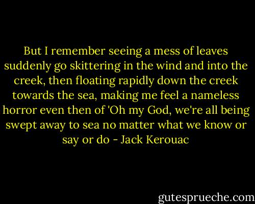 But I remember seeing a mess of leaves suddenly go skittering in the wind and into the creek, then floating rapidly down the creek towards the sea, making me feel a nameless horror even then of 'Oh my God, we're all being swept away to sea no matter what we know or say or do - Jack Kerouac
