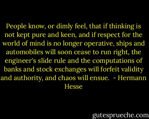 People know, or dimly feel, that if thinking is not kept pure and keen, and if respect for the world of mind is no longer operative, ships and automobiles will soon cease to run right, the engineer's slide rule and the computations of banks and stock exchanges will forfeit validity and authority, and chaos will ensue.  - Hermann Hesse