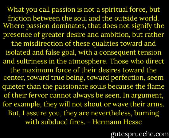 What you call passion is not a spiritual force, but friction between the soul and the outside world. Where passion dominates, that does not signify the presence of greater desire and ambition, but rather the misdirection of these qualities toward and isolated and false goal, with a consequent tension and sultriness in the atmosphere. Those who direct the maximum force of their desires toward the center, toward true being, toward perfection, seem quieter than the passionate souls because the flame of their fervor cannot always be seen. In argument, for example, they will not shout or wave their arms. But, I assure you, they are nevertheless, burning with subdued fires. - Hermann Hesse