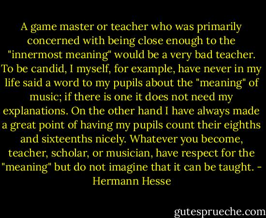A game master or teacher who was primarily concerned with being close enough to the "innermost meaning" would be a very bad teacher. To be candid, I myself, for example, have never in my life said a word to my pupils about the "meaning" of music; if there is one it does not need my explanations. On the other hand I have always made a great point of having my pupils count their eighths and sixteenths nicely. Whatever you become, teacher, scholar, or musician, have respect for the "meaning" but do not imagine that it can be taught. - Hermann Hesse