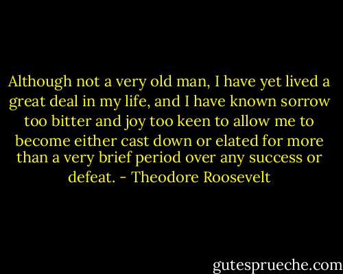 Although not a very old man, I have yet lived a great deal in my life, and I have known sorrow too bitter and joy too keen to allow me to become either cast down or elated for more than a very brief period over any success or defeat. - Theodore Roosevelt
