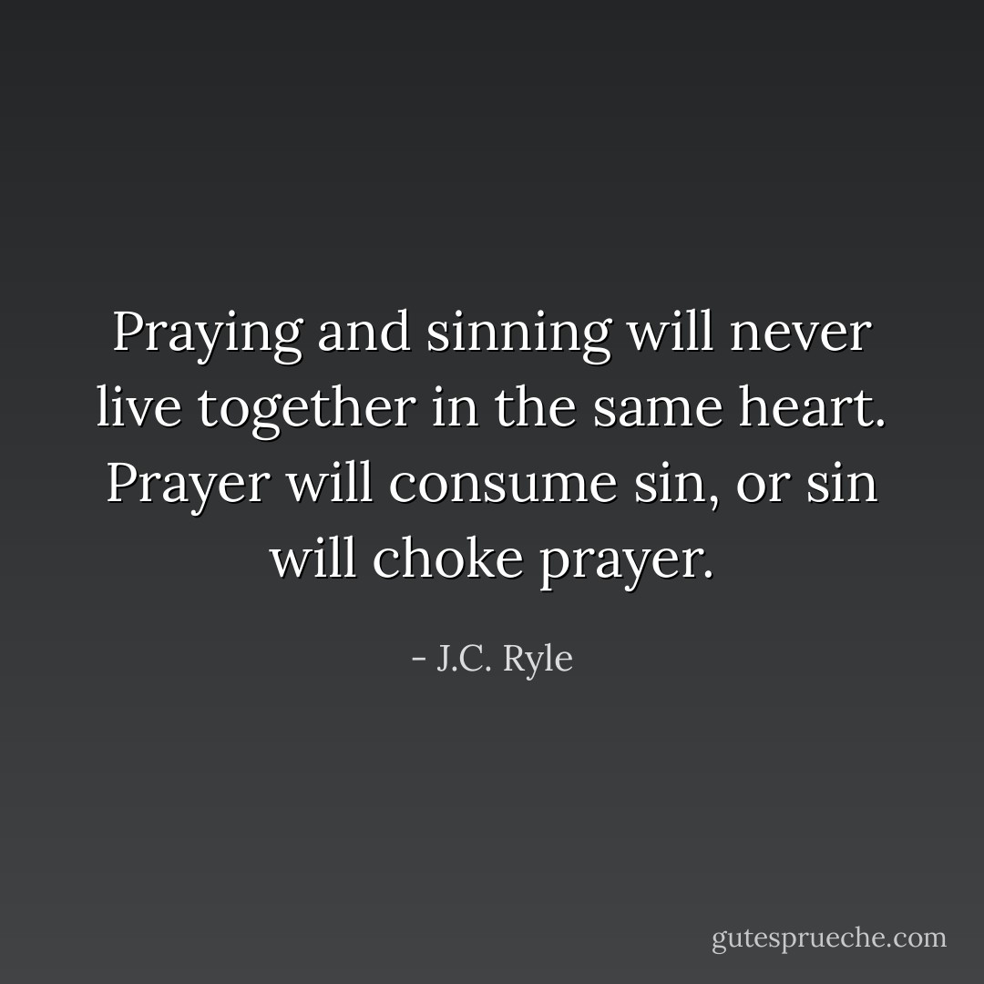 Praying and sinning will never live together in the same heart. Prayer will consume sin, or sin will choke prayer. - J.C. Ryle