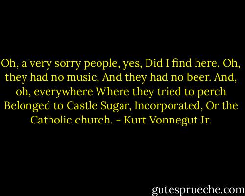 Oh, a very sorry people, yes,<br />Did I find here.<br />Oh, they had no music,<br />And they had no beer.<br />And, oh, everywhere<br />Where they tried to perch<br />Belonged to Castle Sugar, Incorporated,<br />Or the Catholic church. - Kurt Vonnegut Jr.