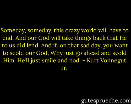 Someday, someday, this crazy world will have to end,<br />And our God will take things back that He to us did lend.<br />And if, on that sad day, you want to scold our God,<br />Why just go ahead and scold Him. He'll just smile and nod. - Kurt Vonnegut Jr.