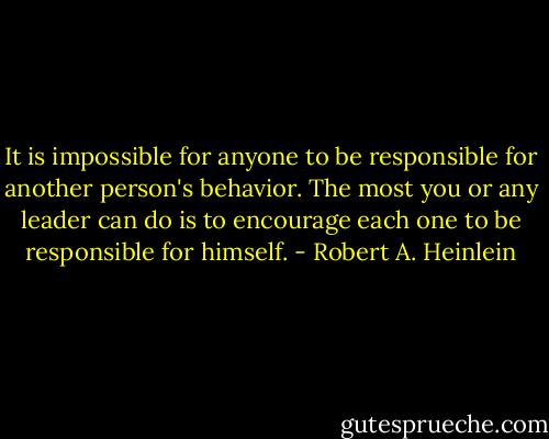 It is impossible for anyone to be responsible for another person's behavior. The most you or any leader can do is to encourage each one to be responsible for himself. - Robert A. Heinlein