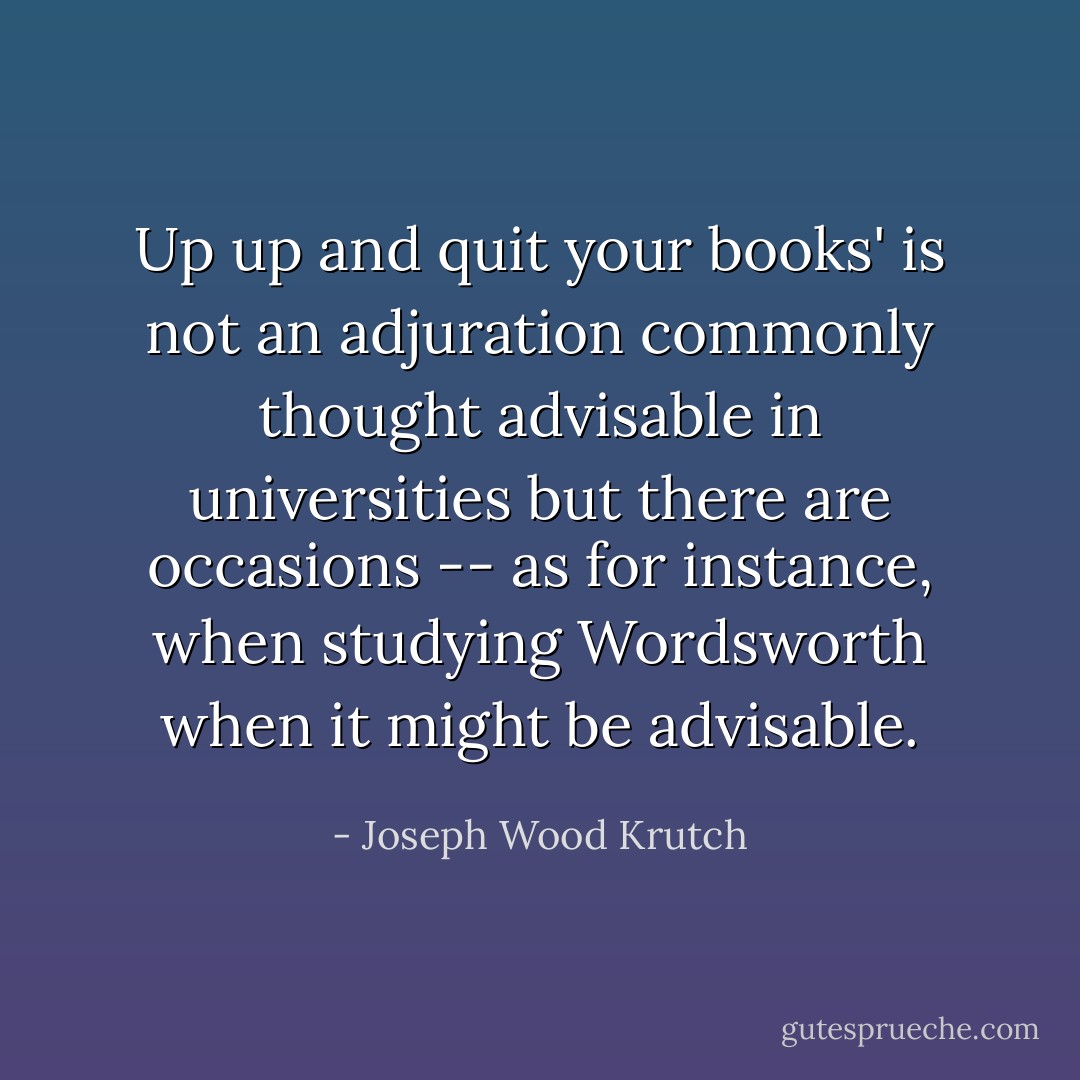 Up up and quit your books' is not an adjuration commonly thought advisable in universities but there are occasions -- as for instance, when studying Wordsworth when it might be advisable. - Joseph Wood Krutch