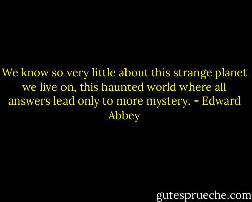 We know so very little about this strange planet we live on, this haunted world where all answers lead only to more mystery. - Edward Abbey