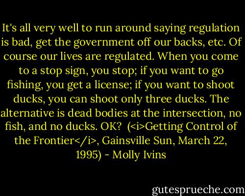 It's all very well to run around saying regulation is bad, get the government off our backs, etc. Of course our lives are regulated. When you come to a stop sign, you stop; if you want to go fishing, you get a license; if you want to shoot ducks, you can shoot only three ducks. The alternative is dead bodies at the intersection, no fish, and no ducks. OK?<br /><br />(<i>Getting Control of the Frontier</i>, Gainsville Sun, March 22, 1995) - Molly Ivins