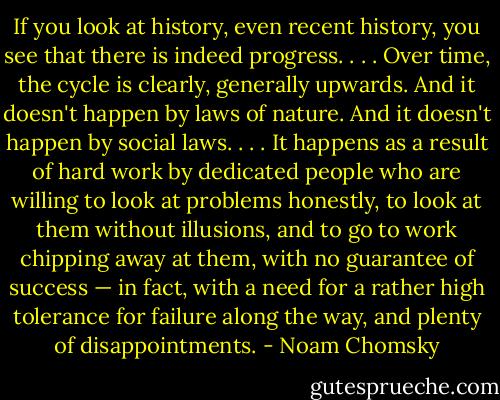 If you look at history, even recent history, you see that there is indeed progress. . . . Over time, the cycle is clearly, generally upwards. And it doesn't happen by laws of nature. And it doesn't happen by social laws. . . . It happens as a result of hard work by dedicated people who are willing to look at problems honestly, to look at them without illusions, and to go to work chipping away at them, with no guarantee of success — in fact, with a need for a rather high tolerance for failure along the way, and plenty of disappointments. - Noam Chomsky