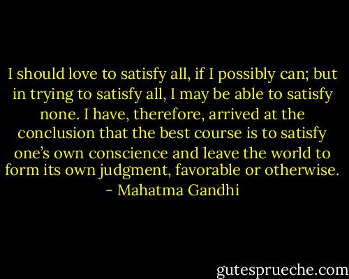 I should love to satisfy all, if I possibly can; but in trying to satisfy all, I may be able to satisfy none. I have, therefore, arrived at the conclusion that the best course is to satisfy one’s own conscience and leave the world to form its own judgment, favorable or otherwise. - Mahatma Gandhi