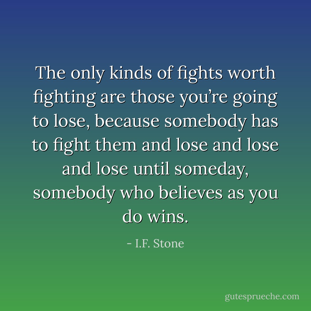 The only kinds of fights worth fighting are those you’re going to lose, because somebody has to fight them and lose and lose and lose until someday, somebody who believes as you do wins. - I.F. Stone