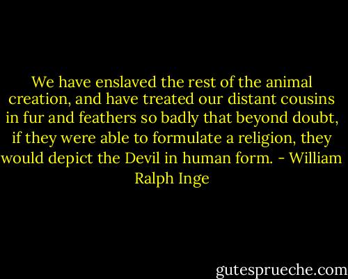 We have enslaved the rest of the animal creation, and have treated our distant cousins in fur and feathers so badly that beyond doubt, if they were able to formulate a religion, they would depict the Devil in human form. - William Ralph Inge