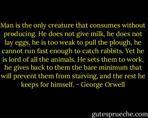 Man is the only creature that consumes without producing. He does not give milk, he does not lay eggs, he is too weak to pull the plough, he cannot run fast enough to catch rabbits. Yet he is lord of all the animals. He sets them to work, he gives back to them the bare minimum that will prevent them from starving, and the rest he keeps for himself. - George Orwell