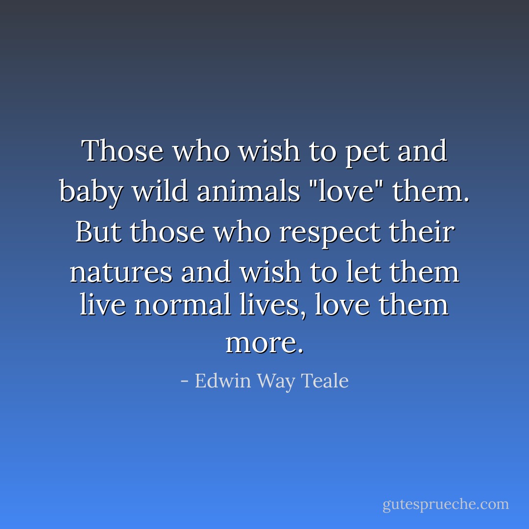 Those who wish to pet and baby wild animals "love" them. But those who respect their natures and wish to let them live normal lives, love them more. - Edwin Way Teale
